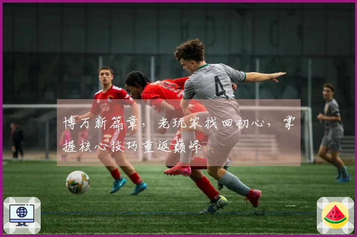 博万新篇章，老玩家找回初心，掌握核心技巧重返巅峰