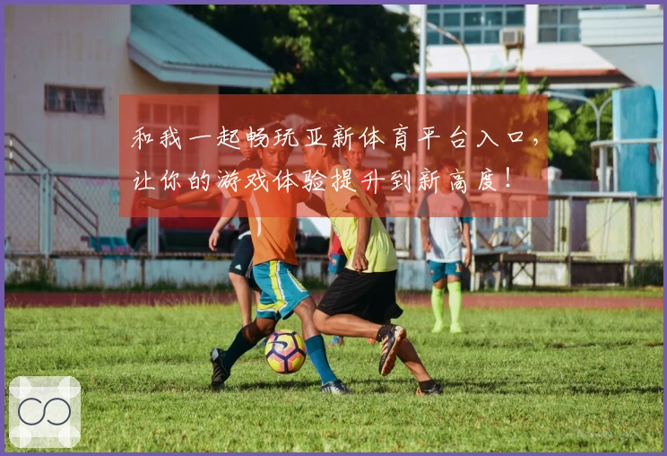 和我一起畅玩亚新体育平台入口，让你的游戏体验提升到新高度！