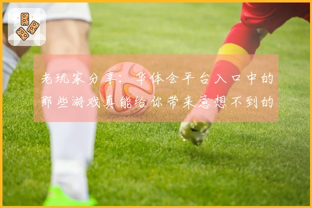 老玩家分享：华体会平台入口中的那些游戏真能给你带来意想不到的体验噢